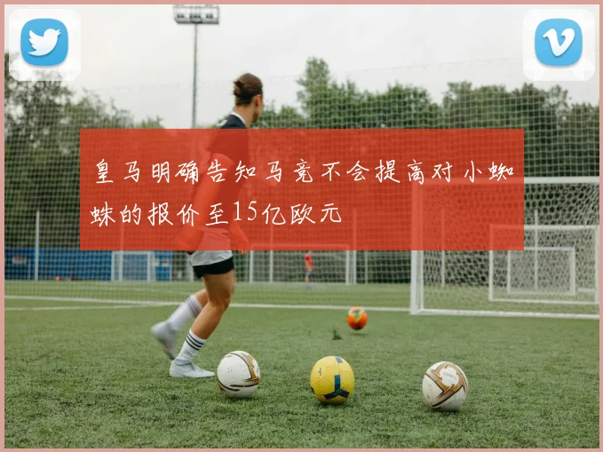皇马明确告知马竞不会提高对小蜘蛛的报价至15亿欧元