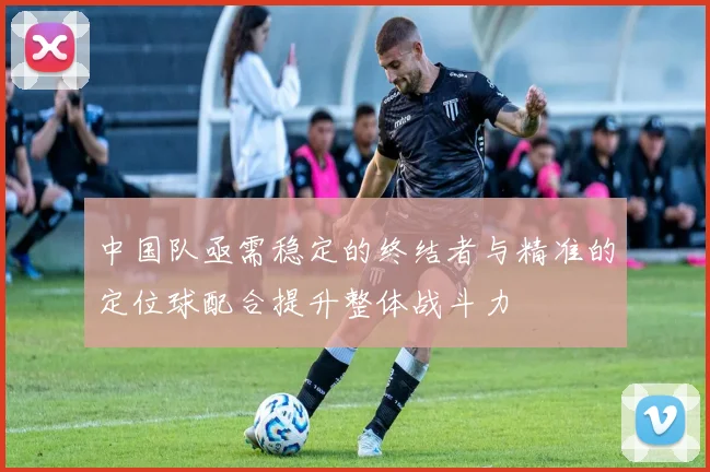 中国队亟需稳定的终结者与精准的定位球配合提升整体战斗力