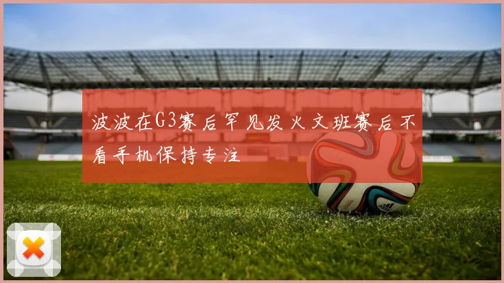 波波在G3赛后罕见发火文班赛后不看手机保持专注