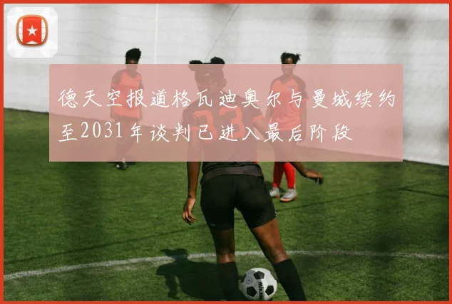 德天空报道格瓦迪奥尔与曼城续约至2031年谈判已进入最后阶段