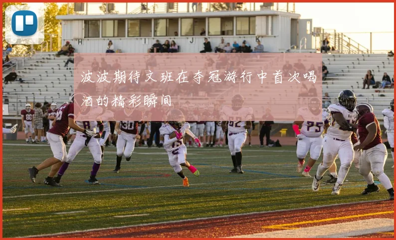 波波期待文班在夺冠游行中首次喝酒的精彩瞬间