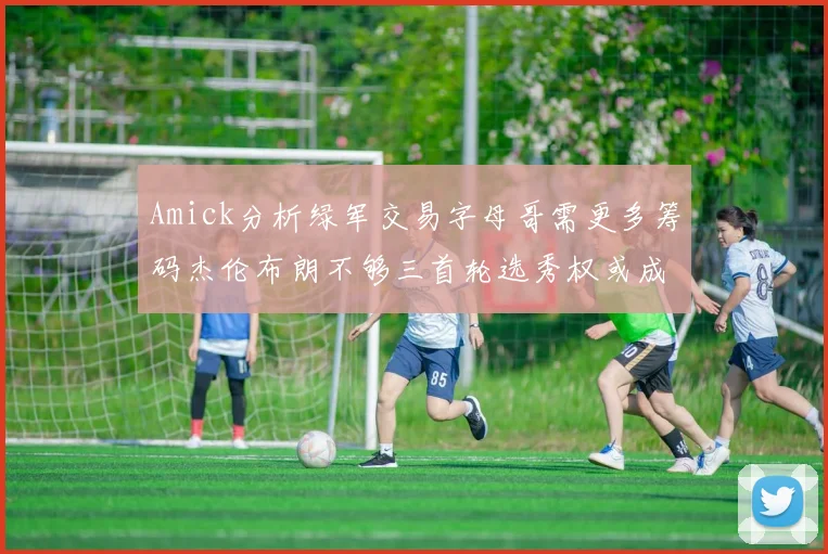 Amick分析绿军交易字母哥需更多筹码杰伦布朗不够三首轮选秀权或成关键