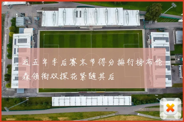 近五年季后赛末节得分排行榜布伦森领衔双探花紧随其后