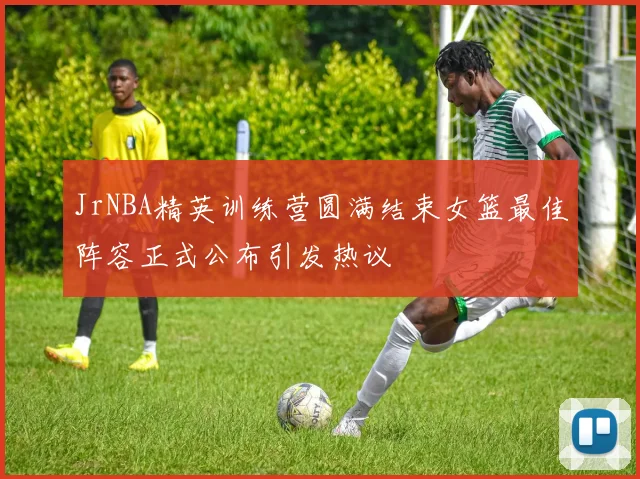 JrNBA精英训练营圆满结束女篮最佳阵容正式公布引发热议