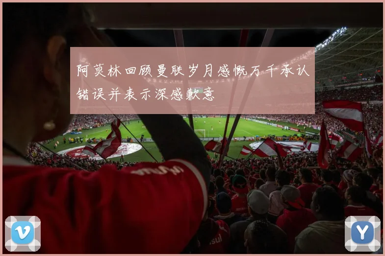 阿莫林回顾曼联岁月感慨万千承认错误并表示深感歉意