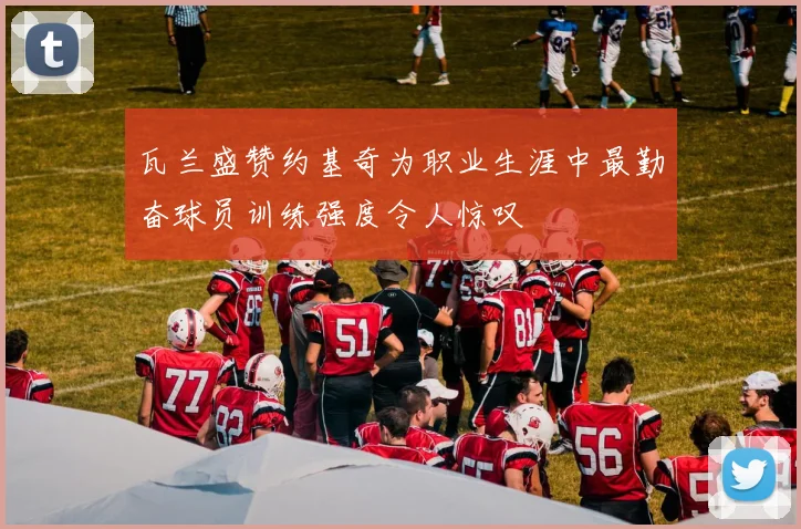 瓦兰盛赞约基奇为职业生涯中最勤奋球员训练强度令人惊叹
