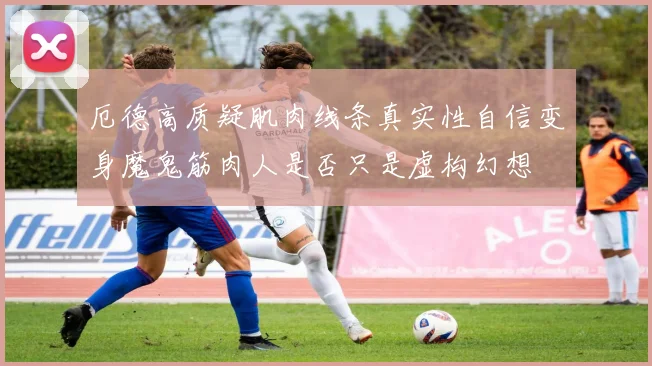 厄德高质疑肌肉线条真实性自信变身魔鬼筋肉人是否只是虚构幻想