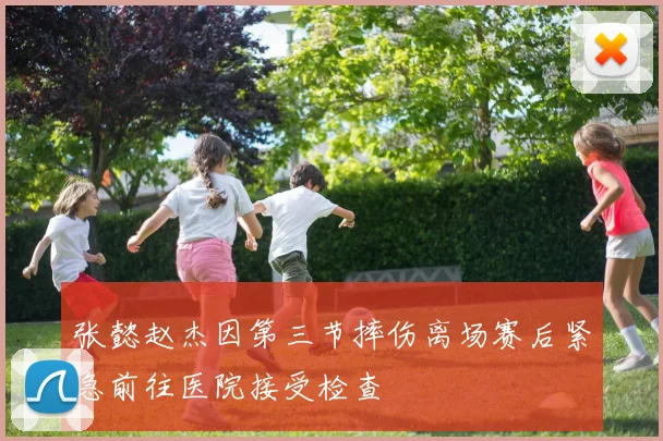 张懿赵杰因第三节摔伤离场赛后紧急前往医院接受检查