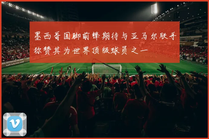 墨西哥国脚前锋期待与亚马尔联手称赞其为世界顶级球员之一