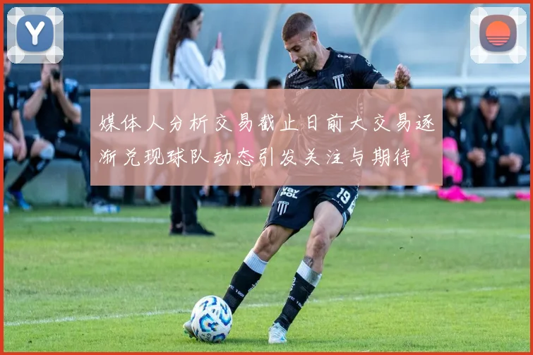 媒体人分析交易截止日前大交易逐渐兑现球队动态引发关注与期待