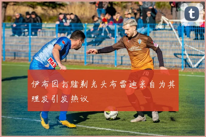 伊布因打赌剃光头布雷迪亲自为其理发引发热议