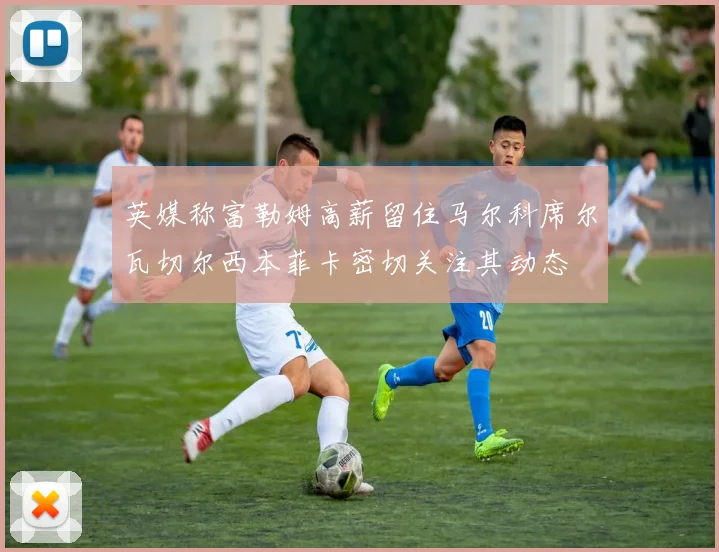 英媒称富勒姆高薪留住马尔科席尔瓦切尔西本菲卡密切关注其动态