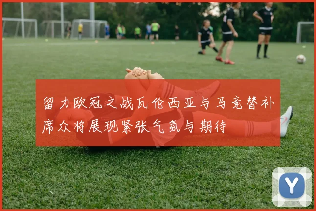 留力欧冠之战瓦伦西亚与马竞替补席众将展现紧张气氛与期待