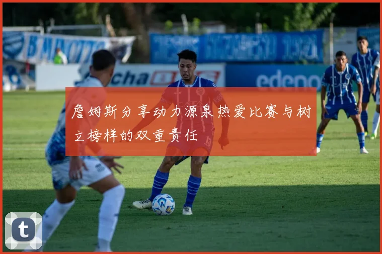 詹姆斯分享动力源泉热爱比赛与树立榜样的双重责任