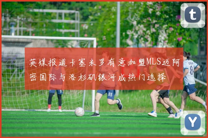英媒报道卡塞米罗有意加盟MLS迈阿密国际与洛杉矶银河成热门选择