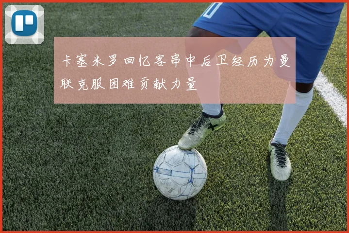卡塞米罗回忆客串中后卫经历为曼联克服困难贡献力量