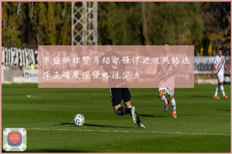 华盛顿称赞马绍尔强悍进攻风格选择正确展现侵略性实力