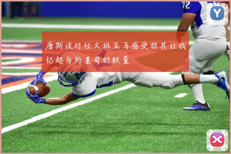 唐斯谈对位文班亚马感受称其让我忆起与约基奇的较量