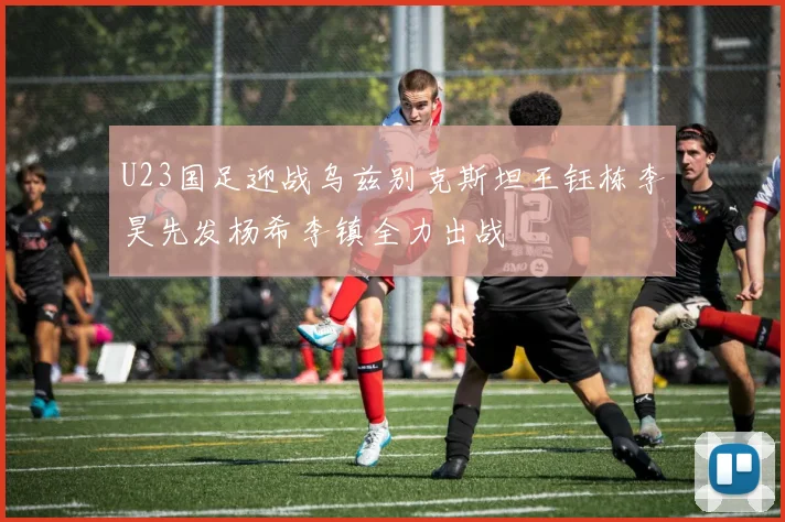 U23国足迎战乌兹别克斯坦王钰栋李昊先发杨希李镇全力出战