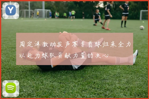 周定洋激动发声赛季首球归来全力以赴为球队贡献力量的决心