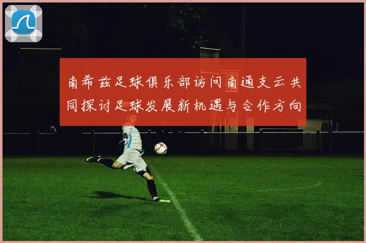 南希兹足球俱乐部访问南通支云共同探讨足球发展新机遇与合作方向